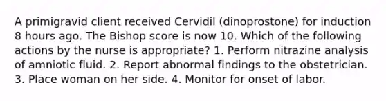 A primigravid client received Cervidil (dinoprostone) for induction 8 hours ago. The Bishop score is now 10. Which of the following actions by the nurse is appropriate? 1. Perform nitrazine analysis of amniotic fluid. 2. Report abnormal findings to the obstetrician. 3. Place woman on her side. 4. Monitor for onset of labor.