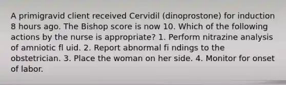 A primigravid client received Cervidil (dinoprostone) for induction 8 hours ago. The Bishop score is now 10. Which of the following actions by the nurse is appropriate? 1. Perform nitrazine analysis of amniotic fl uid. 2. Report abnormal fi ndings to the obstetrician. 3. Place the woman on her side. 4. Monitor for onset of labor.