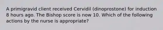 A primigravid client received Cervidil (dinoprostone) for induction 8 hours ago. The Bishop score is now 10. Which of the following actions by the nurse is appropriate?