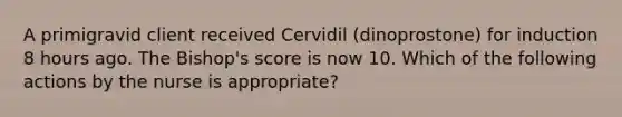 A primigravid client received Cervidil (dinoprostone) for induction 8 hours ago. The Bishop's score is now 10. Which of the following actions by the nurse is appropriate?