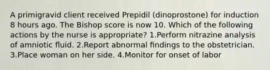 A primigravid client received Prepidil (dinoprostone) for induction 8 hours ago. The Bishop score is now 10. Which of the following actions by the nurse is appropriate? 1.Perform nitrazine analysis of amniotic ﬂuid. 2.Report abnormal ﬁndings to the obstetrician. 3.Place woman on her side. 4.Monitor for onset of labor