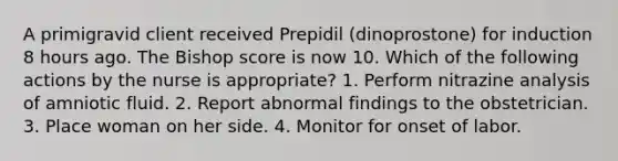 A primigravid client received Prepidil (dinoprostone) for induction 8 hours ago. The Bishop score is now 10. Which of the following actions by the nurse is appropriate? 1. Perform nitrazine analysis of amniotic fluid. 2. Report abnormal findings to the obstetrician. 3. Place woman on her side. 4. Monitor for onset of labor.