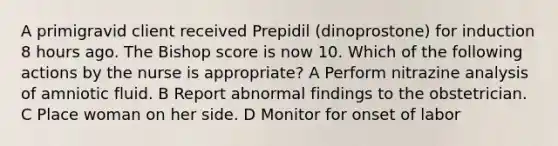 A primigravid client received Prepidil (dinoprostone) for induction 8 hours ago. The Bishop score is now 10. Which of the following actions by the nurse is appropriate? A Perform nitrazine analysis of amniotic fluid. B Report abnormal findings to the obstetrician. C Place woman on her side. D Monitor for onset of labor