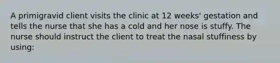 A primigravid client visits the clinic at 12 weeks' gestation and tells the nurse that she has a cold and her nose is stuffy. The nurse should instruct the client to treat the nasal stuffiness by using: