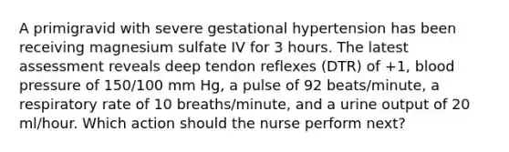 A primigravid with severe gestational hypertension has been receiving magnesium sulfate IV for 3 hours. The latest assessment reveals deep tendon reflexes (DTR) of +1, blood pressure of 150/100 mm Hg, a pulse of 92 beats/minute, a respiratory rate of 10 breaths/minute, and a urine output of 20 ml/hour. Which action should the nurse perform next?