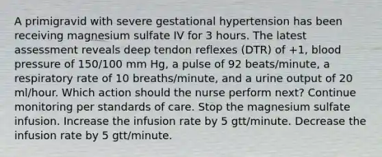 A primigravid with severe gestational hypertension has been receiving magnesium sulfate IV for 3 hours. The latest assessment reveals deep tendon reflexes (DTR) of +1, blood pressure of 150/100 mm Hg, a pulse of 92 beats/minute, a respiratory rate of 10 breaths/minute, and a urine output of 20 ml/hour. Which action should the nurse perform next? Continue monitoring per standards of care. Stop the magnesium sulfate infusion. Increase the infusion rate by 5 gtt/minute. Decrease the infusion rate by 5 gtt/minute.