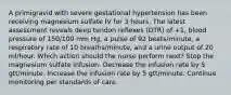 A primigravid with severe gestational hypertension has been receiving magnesium sulfate IV for 3 hours. The latest assessment reveals deep tendon reflexes (DTR) of +1, blood pressure of 150/100 mm Hg, a pulse of 92 beats/minute, a respiratory rate of 10 breaths/minute, and a urine output of 20 ml/hour. Which action should the nurse perform next? Stop the magnesium sulfate infusion. Decrease the infusion rate by 5 gtt/minute. Increase the infusion rate by 5 gtt/minute. Continue monitoring per standards of care.