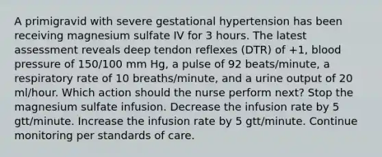 A primigravid with severe gestational hypertension has been receiving magnesium sulfate IV for 3 hours. The latest assessment reveals deep tendon reflexes (DTR) of +1, blood pressure of 150/100 mm Hg, a pulse of 92 beats/minute, a respiratory rate of 10 breaths/minute, and a urine output of 20 ml/hour. Which action should the nurse perform next? Stop the magnesium sulfate infusion. Decrease the infusion rate by 5 gtt/minute. Increase the infusion rate by 5 gtt/minute. Continue monitoring per standards of care.