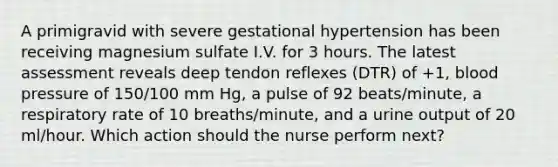 A primigravid with severe gestational hypertension has been receiving magnesium sulfate I.V. for 3 hours. The latest assessment reveals deep tendon reflexes (DTR) of +1, blood pressure of 150/100 mm Hg, a pulse of 92 beats/minute, a respiratory rate of 10 breaths/minute, and a urine output of 20 ml/hour. Which action should the nurse perform next?