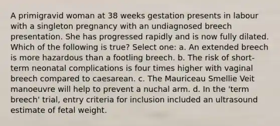 A primigravid woman at 38 weeks gestation presents in labour with a singleton pregnancy with an undiagnosed breech presentation. She has progressed rapidly and is now fully dilated. Which of the following is true? Select one: a. An extended breech is more hazardous than a footling breech. b. The risk of short-term neonatal complications is four times higher with vaginal breech compared to caesarean. c. The Mauriceau Smellie Veit manoeuvre will help to prevent a nuchal arm. d. In the 'term breech' trial, entry criteria for inclusion included an ultrasound estimate of fetal weight.