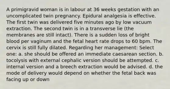 A primigravid woman is in labour at 36 weeks gestation with an uncomplicated twin pregnancy. Epidural analgesia is effective. The first twin was delivered five minutes ago by low vacuum extraction. The second twin is in a transverse lie (the membranes are still intact). There is a sudden loss of bright blood per vaginum and the fetal heart rate drops to 60 bpm. The cervix is still fully dilated. Regarding her management: Select one: a. she should be offered an immediate caesarean section. b. tocolysis with external cephalic version should be attempted. c. internal version and a breech extraction would be advised. d. the mode of delivery would depend on whether the fetal back was facing up or down