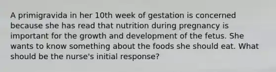 A primigravida in her 10th week of gestation is concerned because she has read that nutrition during pregnancy is important for the growth and development of the fetus. She wants to know something about the foods she should eat. What should be the nurse's initial response?