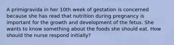 A primigravida in her 10th week of gestation is concerned because she has read that nutrition during pregnancy is important for the growth and development of the fetus. She wants to know something about the foods she should eat. How should the nurse respond initially?