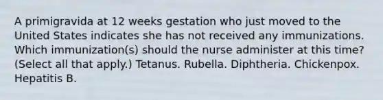 A primigravida at 12 weeks gestation who just moved to the United States indicates she has not received any immunizations. Which immunization(s) should the nurse administer at this time? (Select all that apply.) Tetanus. Rubella. Diphtheria. Chickenpox. Hepatitis B.