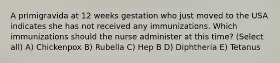 A primigravida at 12 weeks gestation who just moved to the USA indicates she has not received any immunizations. Which immunizations should the nurse administer at this time? (Select all) A) Chickenpox B) Rubella C) Hep B D) Diphtheria E) Tetanus