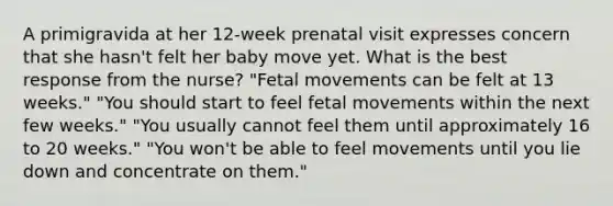 A primigravida at her 12-week prenatal visit expresses concern that she hasn't felt her baby move yet. What is the best response from the nurse? "Fetal movements can be felt at 13 weeks." "You should start to feel fetal movements within the next few weeks." "You usually cannot feel them until approximately 16 to 20 weeks." "You won't be able to feel movements until you lie down and concentrate on them."