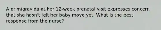 A primigravida at her 12-week prenatal visit expresses concern that she hasn't felt her baby move yet. What is the best response from the nurse?