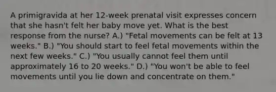 A primigravida at her 12-week prenatal visit expresses concern that she hasn't felt her baby move yet. What is the best response from the nurse? A.) "Fetal movements can be felt at 13 weeks." B.) "You should start to feel fetal movements within the next few weeks." C.) "You usually cannot feel them until approximately 16 to 20 weeks." D.) "You won't be able to feel movements until you lie down and concentrate on them."