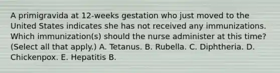 A primigravida at 12-weeks gestation who just moved to the United States indicates she has not received any immunizations. Which immunization(s) should the nurse administer at this time? (Select all that apply.) A. Tetanus. B. Rubella. C. Diphtheria. D. Chickenpox. E. Hepatitis B.