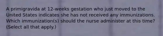 A primigravida at 12-weeks gestation who just moved to the United States indicates she has not received any immunizations. Which immunization(s) should the nurse administer at this time? (Select all that apply.)