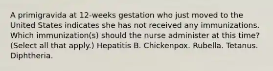 A primigravida at 12-weeks gestation who just moved to the United States indicates she has not received any immunizations. Which immunization(s) should the nurse administer at this time? (Select all that apply.) Hepatitis B. Chickenpox. Rubella. Tetanus. Diphtheria.