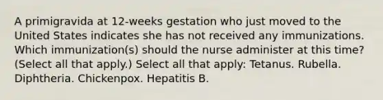 A primigravida at 12-weeks gestation who just moved to the United States indicates she has not received any immunizations. Which immunization(s) should the nurse administer at this time? (Select all that apply.) Select all that apply: Tetanus. Rubella. Diphtheria. Chickenpox. Hepatitis B.