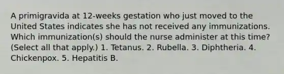 A primigravida at 12-weeks gestation who just moved to the United States indicates she has not received any immunizations. Which immunization(s) should the nurse administer at this time? (Select all that apply.) 1. Tetanus. 2. Rubella. 3. Diphtheria. 4. Chickenpox. 5. Hepatitis B.