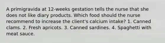 A primigravida at 12-weeks gestation tells the nurse that she does not like diary products. Which food should the nurse recommend to increase the client's calcium intake? 1. Canned clams. 2. Fresh apricots. 3. Canned sardines. 4. Spaghetti with meat sauce.