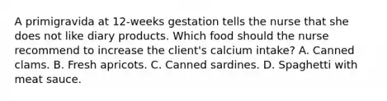 A primigravida at 12-weeks gestation tells the nurse that she does not like diary products. Which food should the nurse recommend to increase the client's calcium intake? A. Canned clams. B. Fresh apricots. C. Canned sardines. D. Spaghetti with meat sauce.