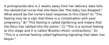 A primigravida who is 2 weeks away from her delivery date tells the obstetrical nurse that she feels like "the baby has dropped." What would be the nurse's best response to this client? A) "This feeling may be a sign that there is a complication with your pregnancy." B) "This feeling is called lightening and means that the fetus has settled into the pelvis." C) "This is a normal feeling at this stage and it is called 'Braxton-Hicks' contractions." D) "This is a normal feeling called lightening signaling that labor has begun."