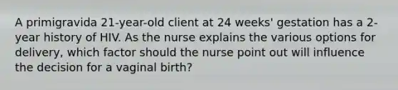 A primigravida 21-year-old client at 24 weeks' gestation has a 2-year history of HIV. As the nurse explains the various options for delivery, which factor should the nurse point out will influence the decision for a vaginal birth?