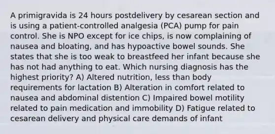 A primigravida is 24 hours postdelivery by cesarean section and is using a patient-controlled analgesia (PCA) pump for pain control. She is NPO except for ice chips, is now complaining of nausea and bloating, and has hypoactive bowel sounds. She states that she is too weak to breastfeed her infant because she has not had anything to eat. Which nursing diagnosis has the highest priority? A) Altered nutrition, less than body requirements for lactation B) Alteration in comfort related to nausea and abdominal distention C) Impaired bowel motility related to pain medication and immobility D) Fatigue related to cesarean delivery and physical care demands of infant