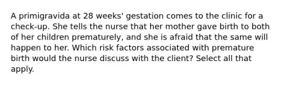 A primigravida at 28 weeks' gestation comes to the clinic for a check-up. She tells the nurse that her mother gave birth to both of her children prematurely, and she is afraid that the same will happen to her. Which risk factors associated with premature birth would the nurse discuss with the client? Select all that apply.