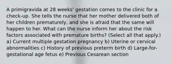 A primigravida at 28 weeks' gestation comes to the clinic for a check-up. She tells the nurse that her mother delivered both of her children prematurely, and she is afraid that the same will happen to her. What can the nurse inform her about the risk factors associated with premature births? (Select all that apply.) a) Current multiple gestation pregnancy b) Uterine or cervical abnormalities c) History of previous preterm birth d) Large-for-gestational age fetus e) Previous Cesarean section