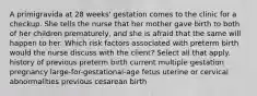 A primigravida at 28 weeks' gestation comes to the clinic for a checkup. She tells the nurse that her mother gave birth to both of her children prematurely, and she is afraid that the same will happen to her. Which risk factors associated with preterm birth would the nurse discuss with the client? Select all that apply. history of previous preterm birth current multiple gestation pregnancy large-for-gestational-age fetus uterine or cervical abnormalities previous cesarean birth