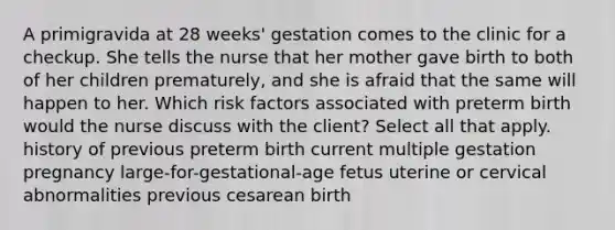 A primigravida at 28 weeks' gestation comes to the clinic for a checkup. She tells the nurse that her mother gave birth to both of her children prematurely, and she is afraid that the same will happen to her. Which risk factors associated with preterm birth would the nurse discuss with the client? Select all that apply. history of previous preterm birth current multiple gestation pregnancy large-for-gestational-age fetus uterine or cervical abnormalities previous cesarean birth