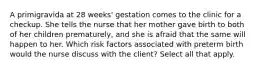 A primigravida at 28 weeks' gestation comes to the clinic for a checkup. She tells the nurse that her mother gave birth to both of her children prematurely, and she is afraid that the same will happen to her. Which risk factors associated with preterm birth would the nurse discuss with the client? Select all that apply.