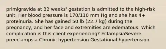 primigravida at 32 weeks' gestation is admitted to the high-risk unit. Her blood pressure is 170/110 mm Hg and she has 4+ proteinuria. She has gained 50 lb (22.7 kg) during the pregnancy, and her face and extremities are edematous. Which complication is this client experiencing? EclampsiaSevere preeclampsia Chronic hypertension Gestational hypertension