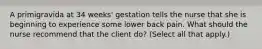 A primigravida at 34 weeks' gestation tells the nurse that she is beginning to experience some lower back pain. What should the nurse recommend that the client do? (Select all that apply.)