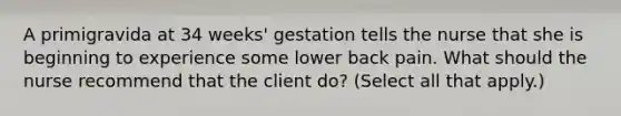 A primigravida at 34 weeks' gestation tells the nurse that she is beginning to experience some lower back pain. What should the nurse recommend that the client do? (Select all that apply.)