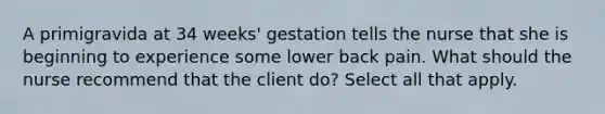 A primigravida at 34 weeks' gestation tells the nurse that she is beginning to experience some lower back pain. What should the nurse recommend that the client do? Select all that apply.