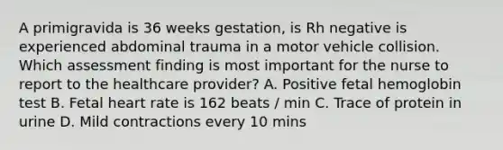 A primigravida is 36 weeks gestation, is Rh negative is experienced abdominal trauma in a motor vehicle collision. Which assessment finding is most important for the nurse to report to the healthcare provider? A. Positive fetal hemoglobin test B. Fetal heart rate is 162 beats / min C. Trace of protein in urine D. Mild contractions every 10 mins