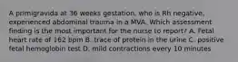 A primigravida at 36 weeks gestation, who is Rh negative, experienced abdominal trauma in a MVA. Which assessment finding is the most important for the nurse to report? A. Fetal heart rate of 162 bpm B. trace of protein in the urine C. positive fetal hemoglobin test D. mild contractions every 10 minutes