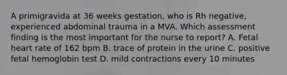 A primigravida at 36 weeks gestation, who is Rh negative, experienced abdominal trauma in a MVA. Which assessment finding is the most important for the nurse to report? A. Fetal heart rate of 162 bpm B. trace of protein in the urine C. positive fetal hemoglobin test D. mild contractions every 10 minutes