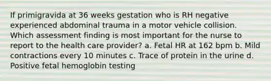 If primigravida at 36 weeks gestation who is RH negative experienced abdominal trauma in a motor vehicle collision. Which assessment finding is most important for the nurse to report to the health care provider? a. Fetal HR at 162 bpm b. Mild contractions every 10 minutes c. Trace of protein in the urine d. Positive fetal hemoglobin testing