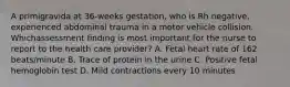 A primigravida at 36-weeks gestation, who is Rh negative, experienced abdominal trauma in a motor vehicle collision. Whichassessment finding is most important for the nurse to report to the health care provider? A. Fetal heart rate of 162 beats/minute B. Trace of protein in the urine C. Positive fetal hemoglobin test D. Mild contractions every 10 minutes