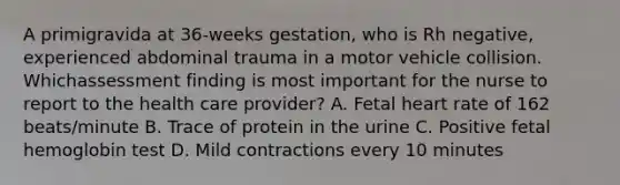 A primigravida at 36-weeks gestation, who is Rh negative, experienced abdominal trauma in a motor vehicle collision. Whichassessment finding is most important for the nurse to report to the health care provider? A. Fetal heart rate of 162 beats/minute B. Trace of protein in the urine C. Positive fetal hemoglobin test D. Mild contractions every 10 minutes