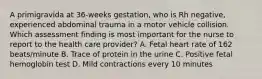 A primigravida at 36-weeks gestation, who is Rh negative, experienced abdominal trauma in a motor vehicle collision. Which assessment finding is most important for the nurse to report to the health care provider? A. Fetal heart rate of 162 beats/minute B. Trace of protein in the urine C. Positive fetal hemoglobin test D. Mild contractions every 10 minutes
