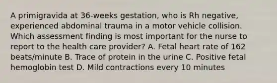 A primigravida at 36-weeks gestation, who is Rh negative, experienced abdominal trauma in a motor vehicle collision. Which assessment finding is most important for the nurse to report to the health care provider? A. Fetal heart rate of 162 beats/minute B. Trace of protein in the urine C. Positive fetal hemoglobin test D. Mild contractions every 10 minutes