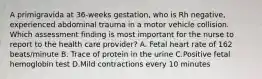 A primigravida at 36-weeks gestation, who is Rh negative, experienced abdominal trauma in a motor vehicle collision. Which assessment finding is most important for the nurse to report to the health care provider? A. Fetal heart rate of 162 beats/minute B. Trace of protein in the urine C.Positive fetal hemoglobin test D.Mild contractions every 10 minutes